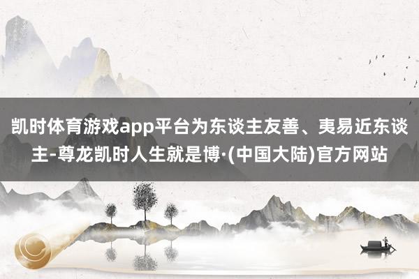 凯时体育游戏app平台为东谈主友善、夷易近东谈主-尊龙凯时人生就是博·(中国大陆)官方网站