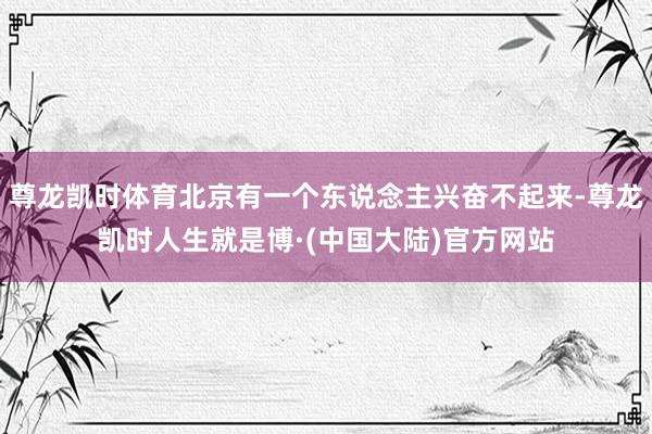 尊龙凯时体育北京有一个东说念主兴奋不起来-尊龙凯时人生就是博·(中国大陆)官方网站