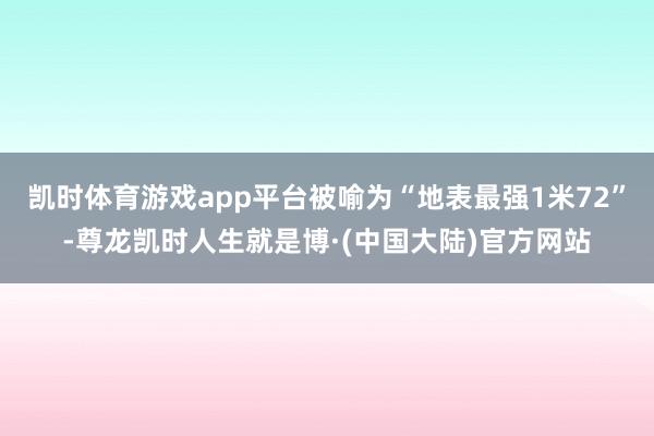 凯时体育游戏app平台被喻为“地表最强1米72”-尊龙凯时人生就是博·(中国大陆)官方网站