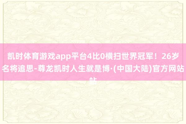 凯时体育游戏app平台4比0横扫世界冠军！26岁名将追思-尊龙凯时人生就是博·(中国大陆)官方网站