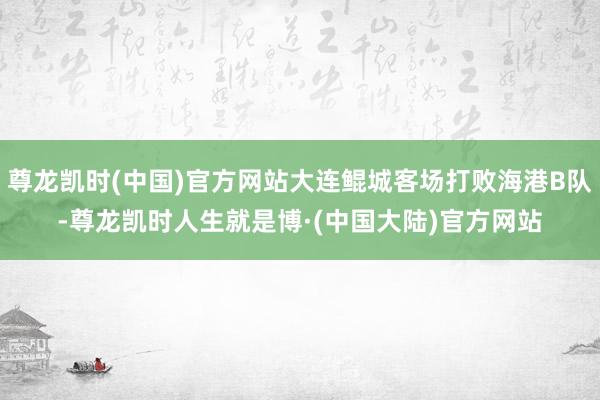 尊龙凯时(中国)官方网站大连鲲城客场打败海港B队-尊龙凯时人生就是博·(中国大陆)官方网站