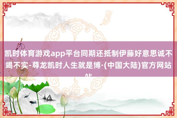 凯时体育游戏app平台同期还抵制伊藤好意思诚不竭不实-尊龙凯时人生就是博·(中国大陆)官方网站