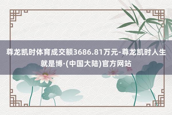 尊龙凯时体育成交额3686.81万元-尊龙凯时人生就是博·(中国大陆)官方网站