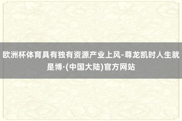 欧洲杯体育具有独有资源产业上风-尊龙凯时人生就是博·(中国大陆)官方网站