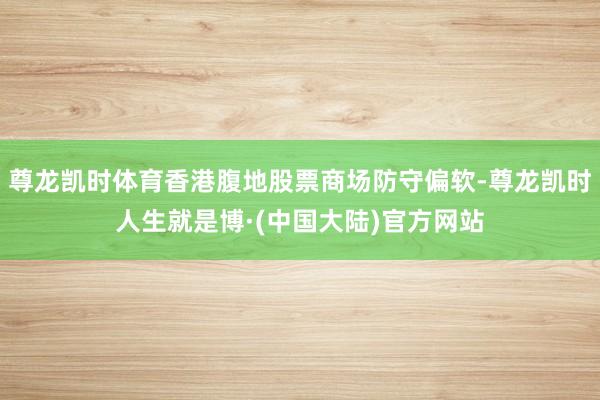 尊龙凯时体育香港腹地股票商场防守偏软-尊龙凯时人生就是博·(中国大陆)官方网站