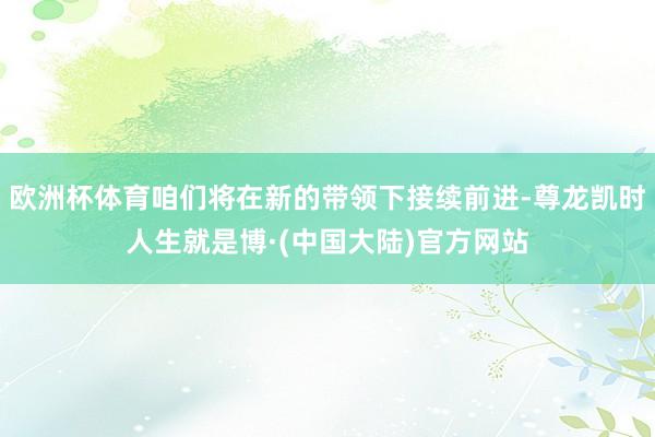 欧洲杯体育咱们将在新的带领下接续前进-尊龙凯时人生就是博·(中国大陆)官方网站