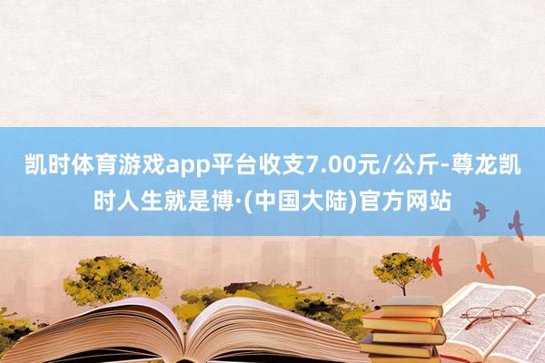 凯时体育游戏app平台收支7.00元/公斤-尊龙凯时人生就是博·(中国大陆)官方网站