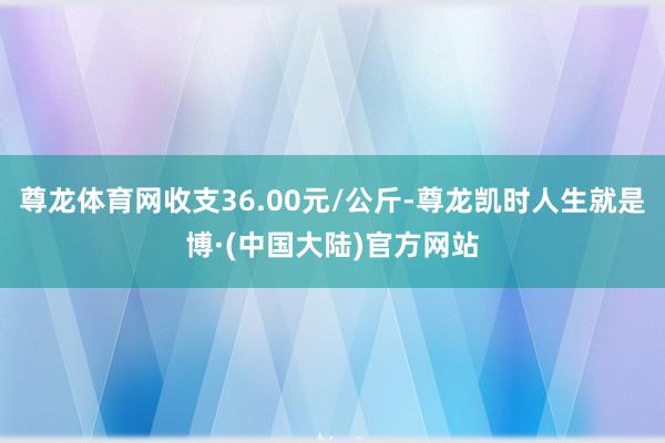 尊龙体育网收支36.00元/公斤-尊龙凯时人生就是博·(中国大陆)官方网站