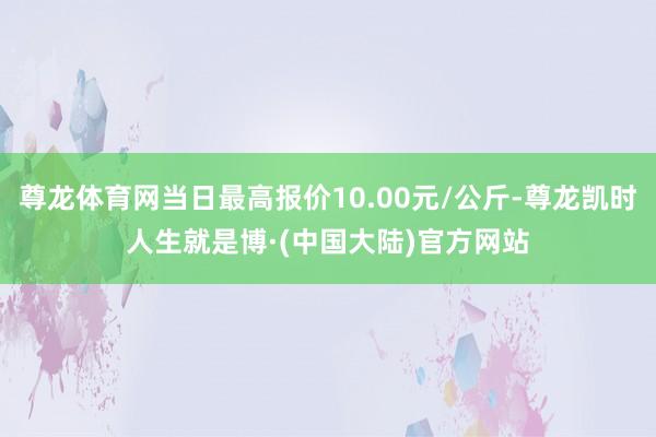 尊龙体育网当日最高报价10.00元/公斤-尊龙凯时人生就是博·(中国大陆)官方网站