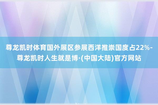 尊龙凯时体育国外展区参展西洋推崇国度占22%-尊龙凯时人生就是博·(中国大陆)官方网站