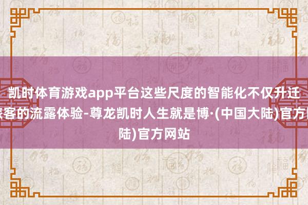 凯时体育游戏app平台这些尺度的智能化不仅升迁了旅客的流露体验-尊龙凯时人生就是博·(中国大陆)官方网站