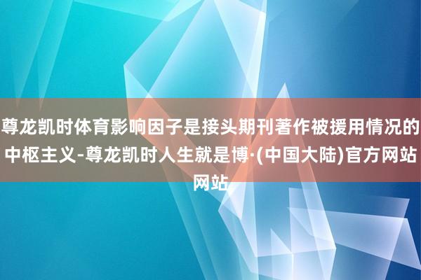 尊龙凯时体育影响因子是接头期刊著作被援用情况的中枢主义-尊龙凯时人生就是博·(中国大陆)官方网站