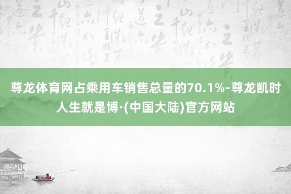 尊龙体育网占乘用车销售总量的70.1%-尊龙凯时人生就是博·(中国大陆)官方网站